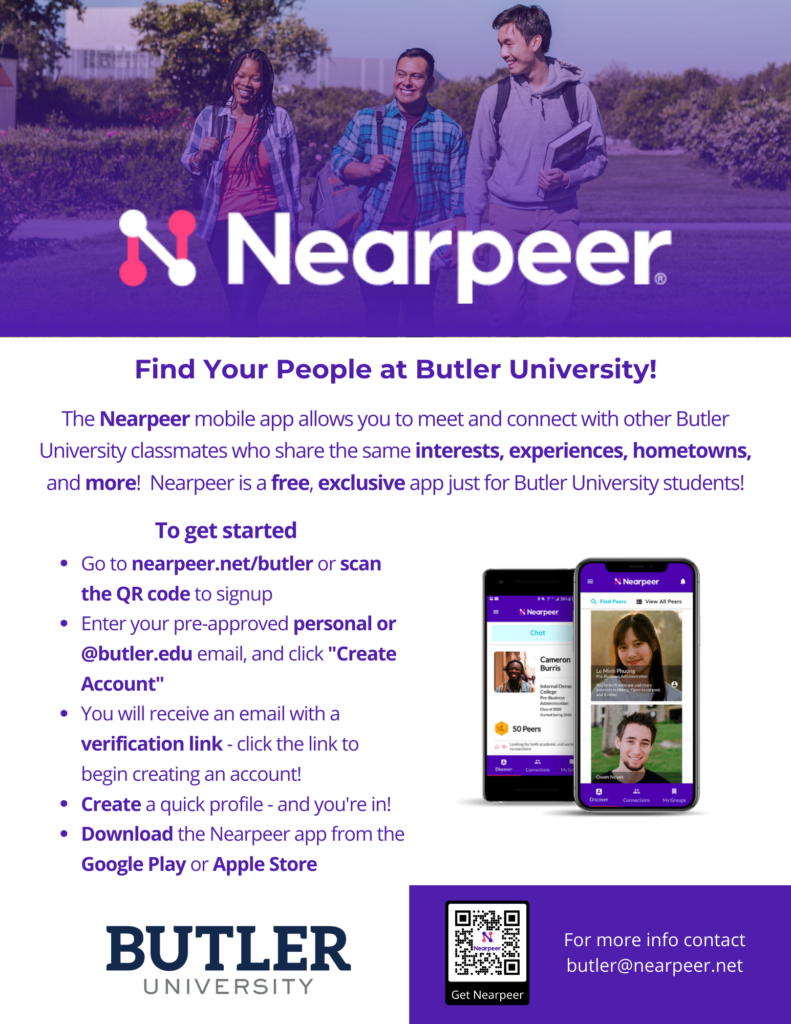 Nearpeer Information Sheet, Nearpeer mobile app allows you to meet and connect with other Butler University classmates who share the same interests, experiences, hometowns, and more! It is a free, exclusive app just for incoming Butler students. To get started: 1. Go to nearpeer.net/butler 2. Enter your pre-approved butler.edu email and click "create account" 3. You will receive an email with a verification link - click the link to begin creating an account 4. Create a quick profile and you're in! 5. Download the Nearpeer app from the Google Play or Apple Store